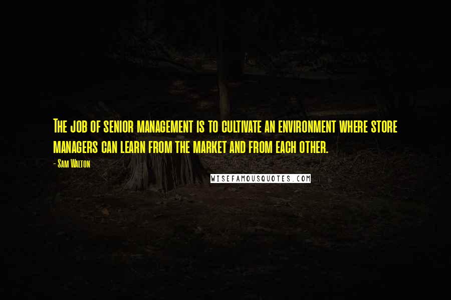 Sam Walton Quotes: The job of senior management is to cultivate an environment where store managers can learn from the market and from each other.