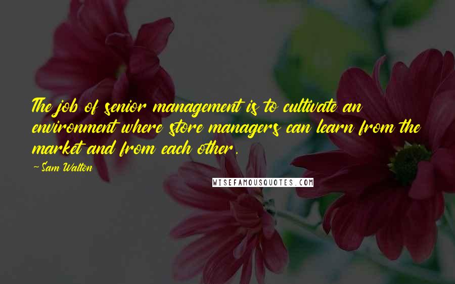 Sam Walton Quotes: The job of senior management is to cultivate an environment where store managers can learn from the market and from each other.