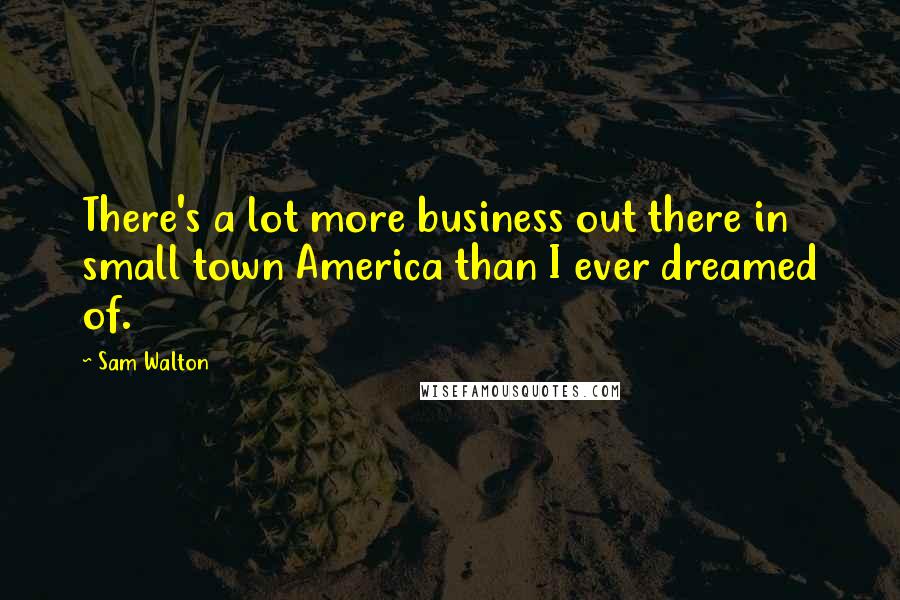 Sam Walton Quotes: There's a lot more business out there in small town America than I ever dreamed of.