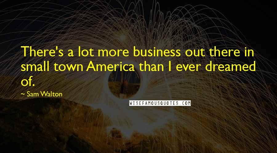 Sam Walton Quotes: There's a lot more business out there in small town America than I ever dreamed of.