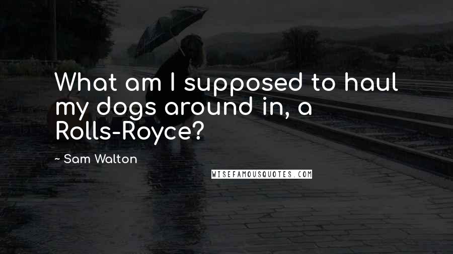 Sam Walton Quotes: What am I supposed to haul my dogs around in, a Rolls-Royce?