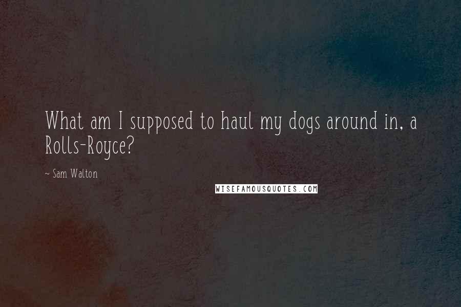 Sam Walton Quotes: What am I supposed to haul my dogs around in, a Rolls-Royce?