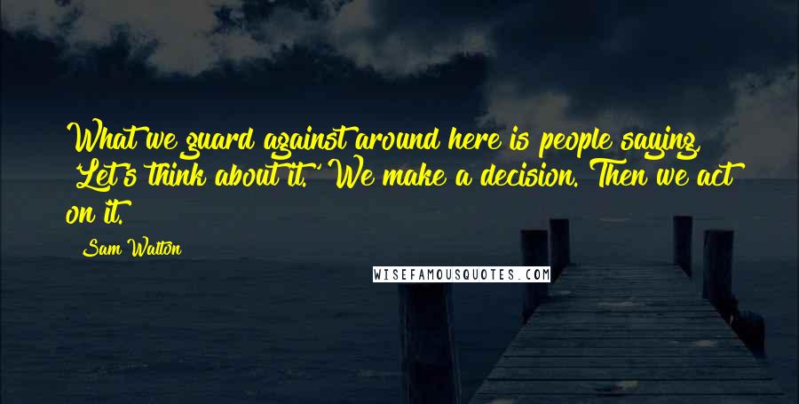 Sam Walton Quotes: What we guard against around here is people saying, 'Let's think about it.' We make a decision. Then we act on it.