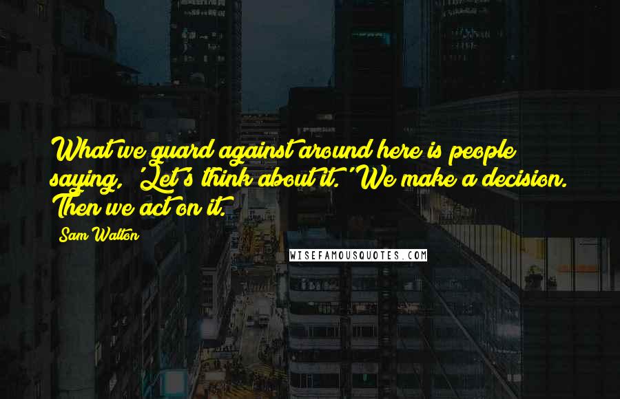 Sam Walton Quotes: What we guard against around here is people saying, 'Let's think about it.' We make a decision. Then we act on it.