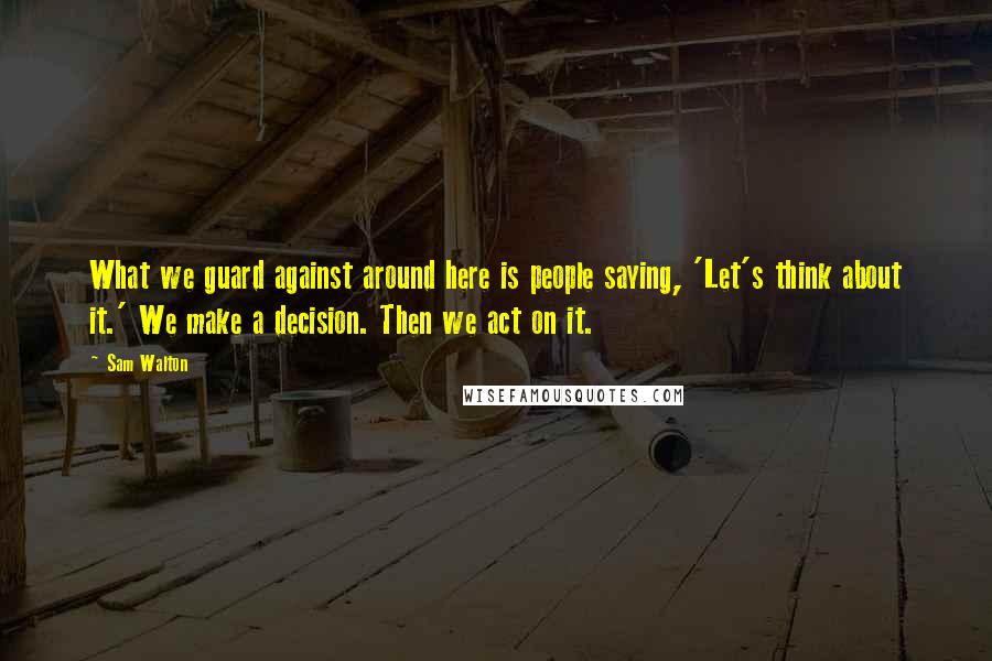 Sam Walton Quotes: What we guard against around here is people saying, 'Let's think about it.' We make a decision. Then we act on it.