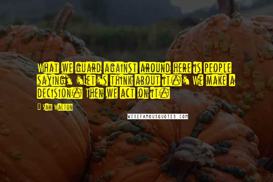Sam Walton Quotes: What we guard against around here is people saying, 'Let's think about it.' We make a decision. Then we act on it.