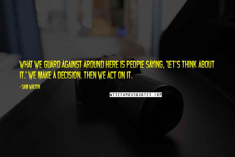 Sam Walton Quotes: What we guard against around here is people saying, 'Let's think about it.' We make a decision. Then we act on it.