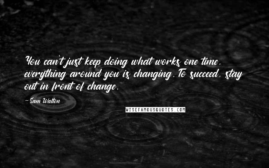 Sam Walton Quotes: You can't just keep doing what works one time, everything around you is changing. To succeed, stay out in front of change.