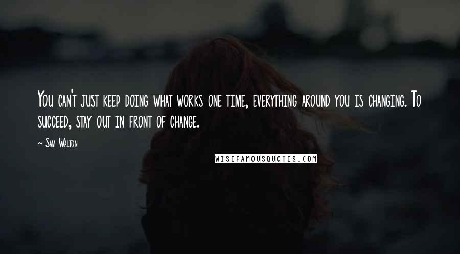 Sam Walton Quotes: You can't just keep doing what works one time, everything around you is changing. To succeed, stay out in front of change.