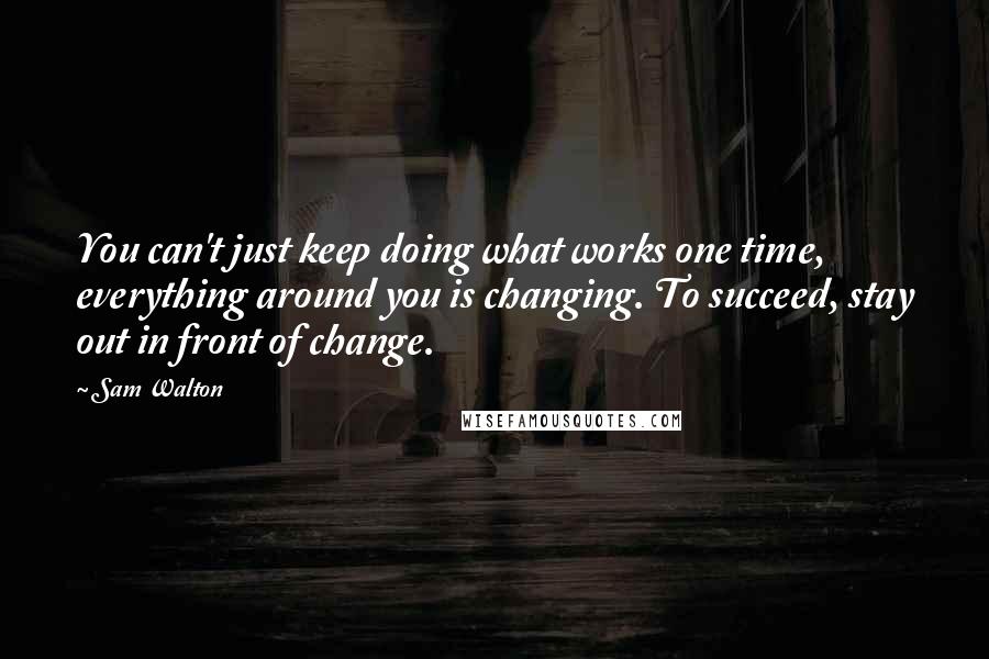 Sam Walton Quotes: You can't just keep doing what works one time, everything around you is changing. To succeed, stay out in front of change.