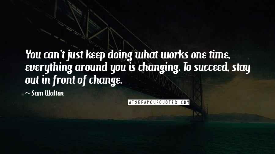 Sam Walton Quotes: You can't just keep doing what works one time, everything around you is changing. To succeed, stay out in front of change.