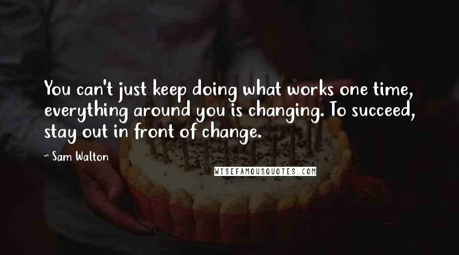 Sam Walton Quotes: You can't just keep doing what works one time, everything around you is changing. To succeed, stay out in front of change.