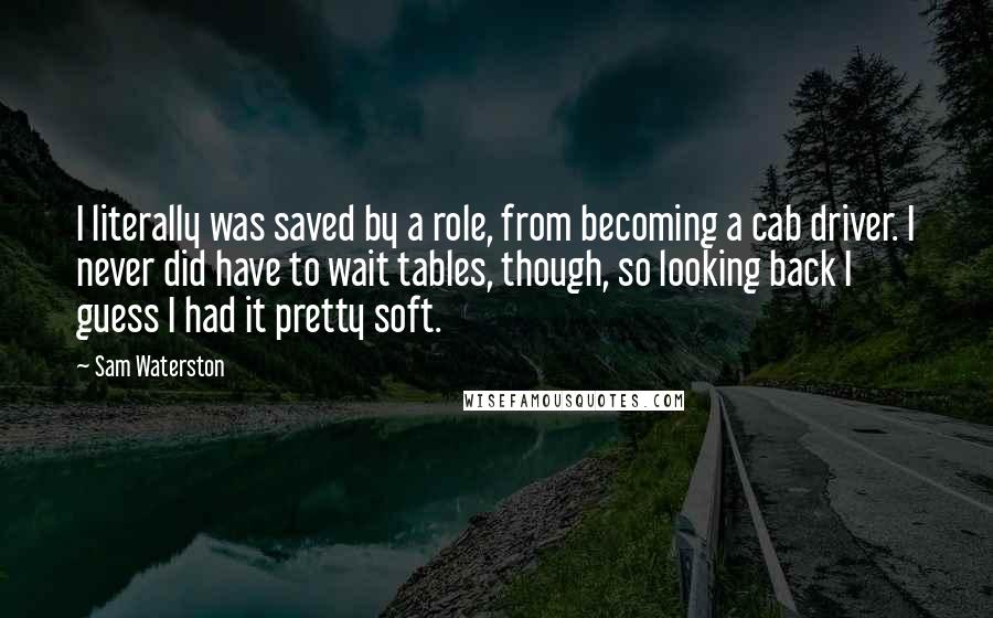 Sam Waterston Quotes: I literally was saved by a role, from becoming a cab driver. I never did have to wait tables, though, so looking back I guess I had it pretty soft.