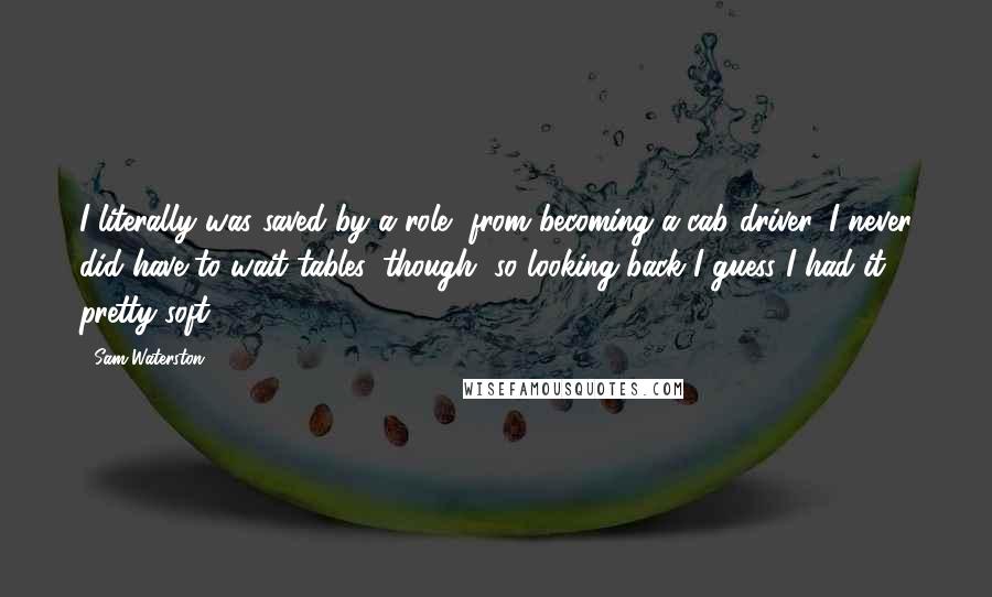 Sam Waterston Quotes: I literally was saved by a role, from becoming a cab driver. I never did have to wait tables, though, so looking back I guess I had it pretty soft.