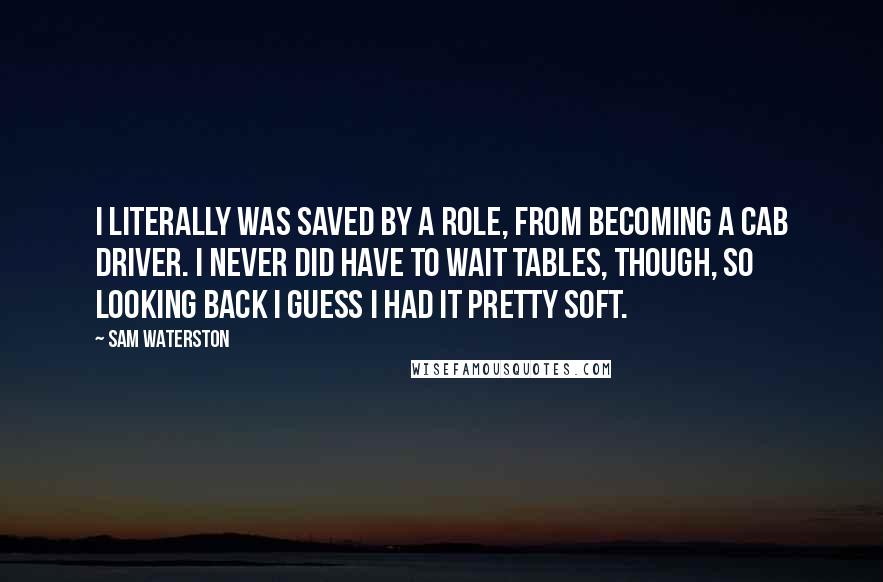 Sam Waterston Quotes: I literally was saved by a role, from becoming a cab driver. I never did have to wait tables, though, so looking back I guess I had it pretty soft.