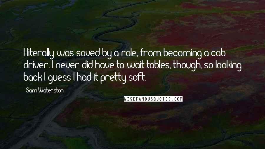 Sam Waterston Quotes: I literally was saved by a role, from becoming a cab driver. I never did have to wait tables, though, so looking back I guess I had it pretty soft.