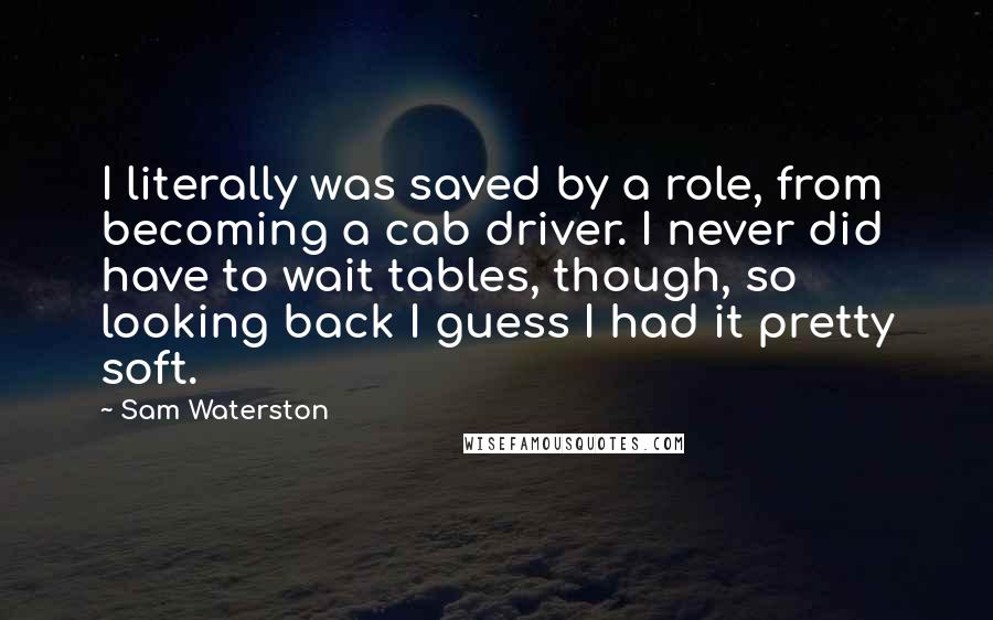 Sam Waterston Quotes: I literally was saved by a role, from becoming a cab driver. I never did have to wait tables, though, so looking back I guess I had it pretty soft.