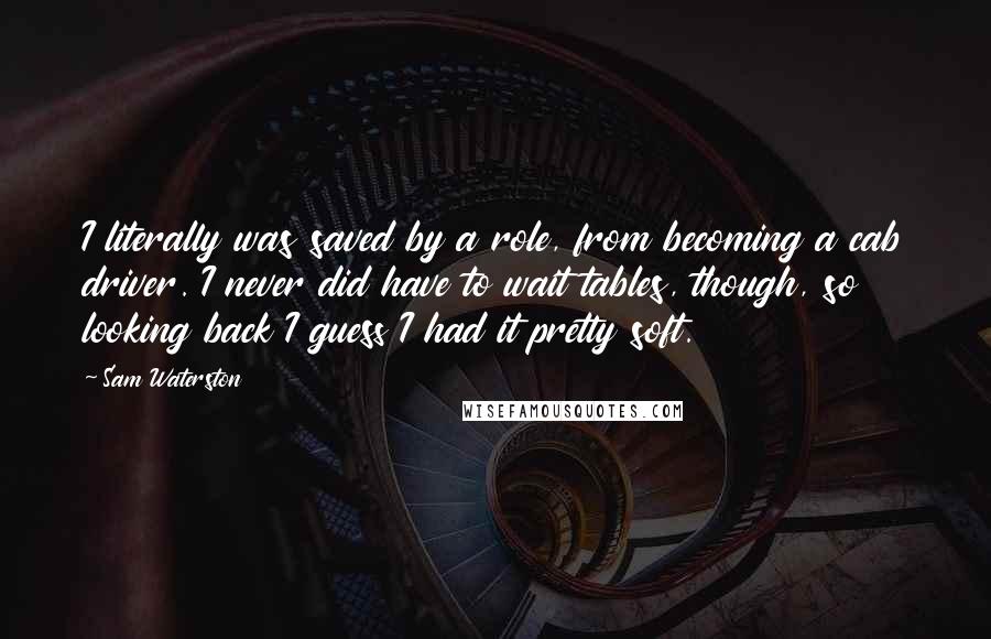 Sam Waterston Quotes: I literally was saved by a role, from becoming a cab driver. I never did have to wait tables, though, so looking back I guess I had it pretty soft.