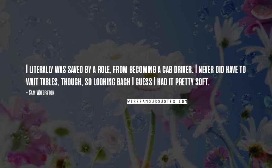 Sam Waterston Quotes: I literally was saved by a role, from becoming a cab driver. I never did have to wait tables, though, so looking back I guess I had it pretty soft.