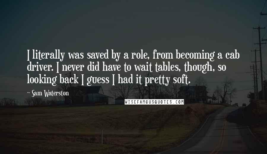 Sam Waterston Quotes: I literally was saved by a role, from becoming a cab driver. I never did have to wait tables, though, so looking back I guess I had it pretty soft.