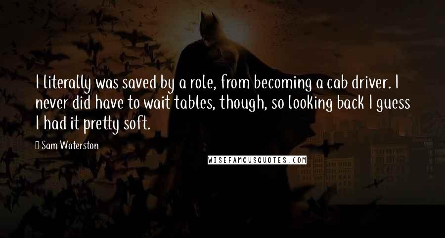 Sam Waterston Quotes: I literally was saved by a role, from becoming a cab driver. I never did have to wait tables, though, so looking back I guess I had it pretty soft.
