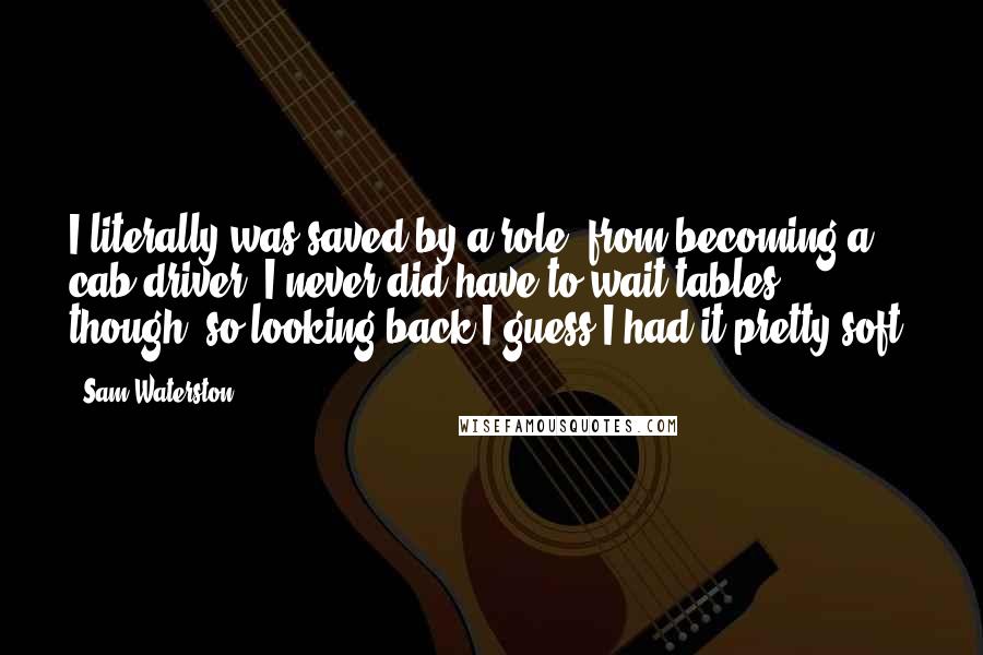 Sam Waterston Quotes: I literally was saved by a role, from becoming a cab driver. I never did have to wait tables, though, so looking back I guess I had it pretty soft.