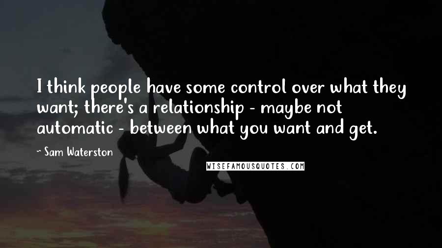 Sam Waterston Quotes: I think people have some control over what they want; there's a relationship - maybe not automatic - between what you want and get.