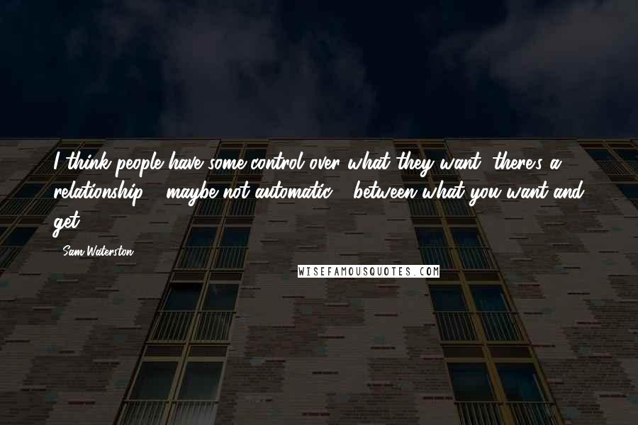 Sam Waterston Quotes: I think people have some control over what they want; there's a relationship - maybe not automatic - between what you want and get.