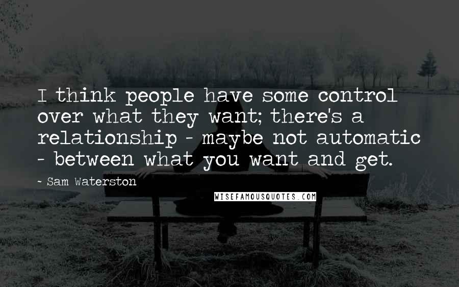 Sam Waterston Quotes: I think people have some control over what they want; there's a relationship - maybe not automatic - between what you want and get.