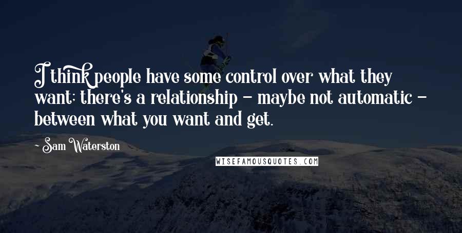 Sam Waterston Quotes: I think people have some control over what they want; there's a relationship - maybe not automatic - between what you want and get.