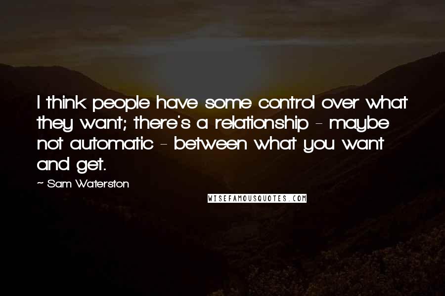 Sam Waterston Quotes: I think people have some control over what they want; there's a relationship - maybe not automatic - between what you want and get.