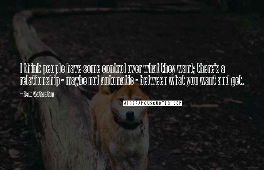 Sam Waterston Quotes: I think people have some control over what they want; there's a relationship - maybe not automatic - between what you want and get.
