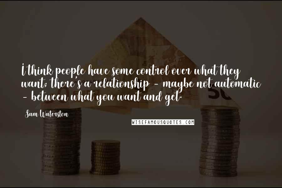 Sam Waterston Quotes: I think people have some control over what they want; there's a relationship - maybe not automatic - between what you want and get.