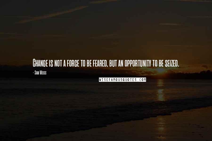 Sam Weiss Quotes: Change is not a force to be feared, but an opportunity to be seized.