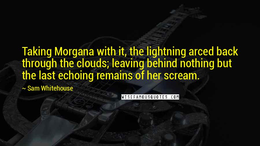 Sam Whitehouse Quotes: Taking Morgana with it, the lightning arced back through the clouds; leaving behind nothing but the last echoing remains of her scream.