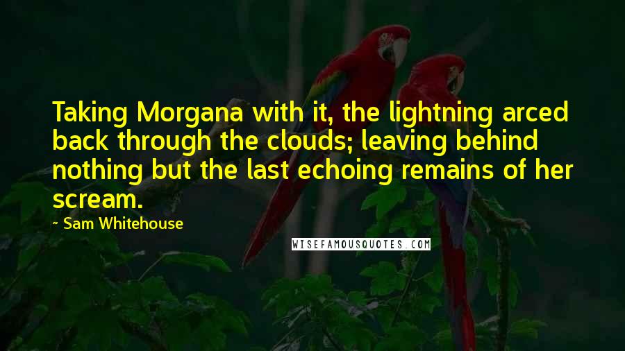 Sam Whitehouse Quotes: Taking Morgana with it, the lightning arced back through the clouds; leaving behind nothing but the last echoing remains of her scream.