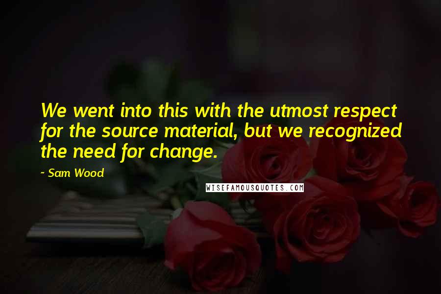 Sam Wood Quotes: We went into this with the utmost respect for the source material, but we recognized the need for change.