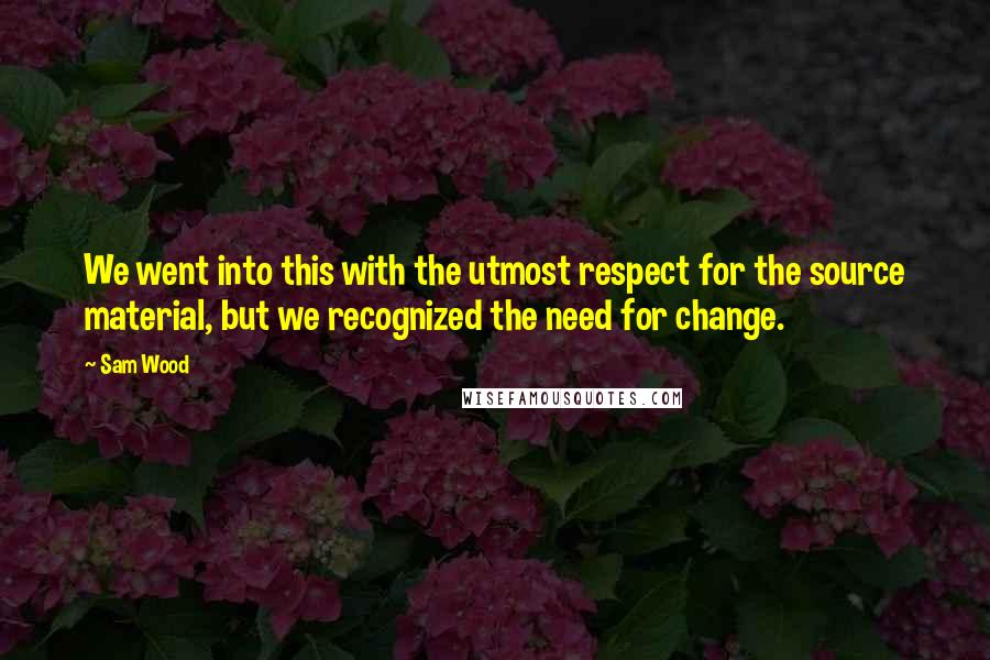 Sam Wood Quotes: We went into this with the utmost respect for the source material, but we recognized the need for change.