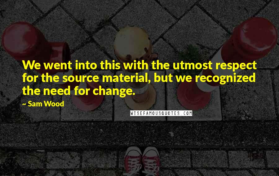 Sam Wood Quotes: We went into this with the utmost respect for the source material, but we recognized the need for change.