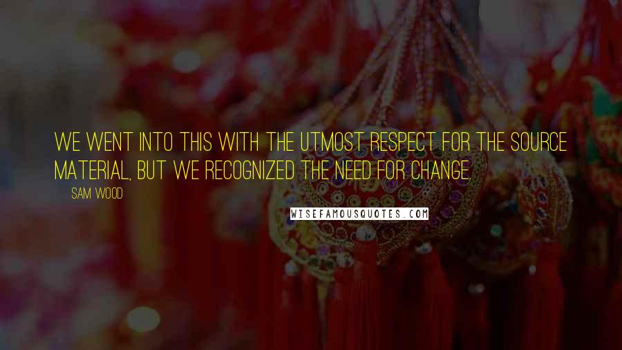 Sam Wood Quotes: We went into this with the utmost respect for the source material, but we recognized the need for change.