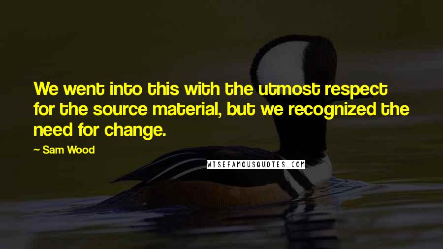 Sam Wood Quotes: We went into this with the utmost respect for the source material, but we recognized the need for change.