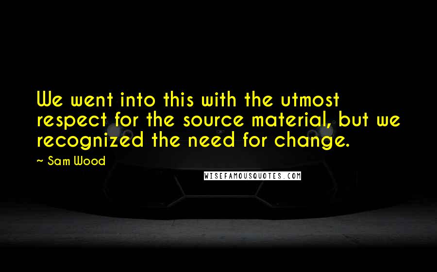 Sam Wood Quotes: We went into this with the utmost respect for the source material, but we recognized the need for change.