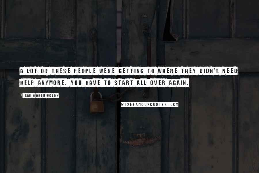 Sam Worthington Quotes: A lot of these people were getting to where they didn't need help anymore. You have to start all over again.