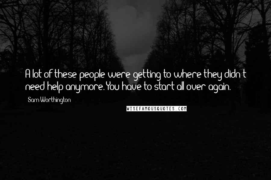 Sam Worthington Quotes: A lot of these people were getting to where they didn't need help anymore. You have to start all over again.