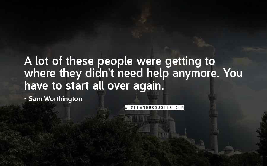 Sam Worthington Quotes: A lot of these people were getting to where they didn't need help anymore. You have to start all over again.