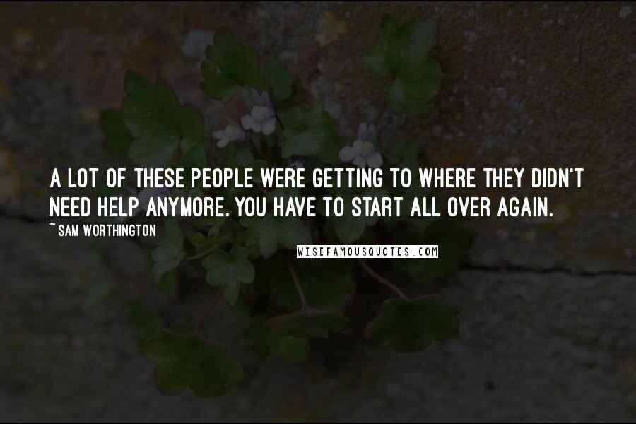 Sam Worthington Quotes: A lot of these people were getting to where they didn't need help anymore. You have to start all over again.