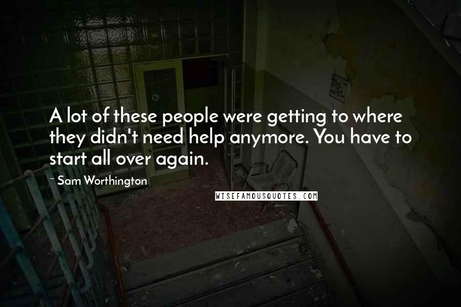 Sam Worthington Quotes: A lot of these people were getting to where they didn't need help anymore. You have to start all over again.
