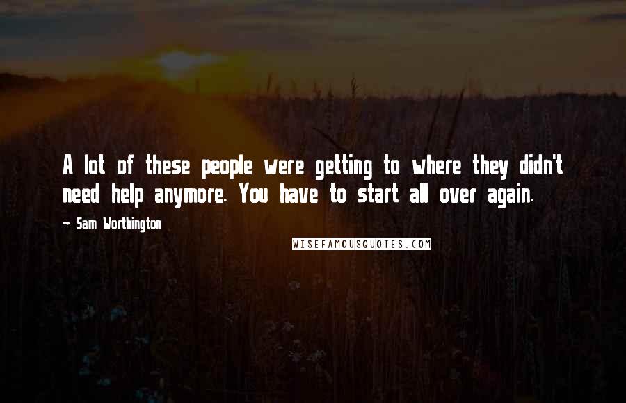 Sam Worthington Quotes: A lot of these people were getting to where they didn't need help anymore. You have to start all over again.