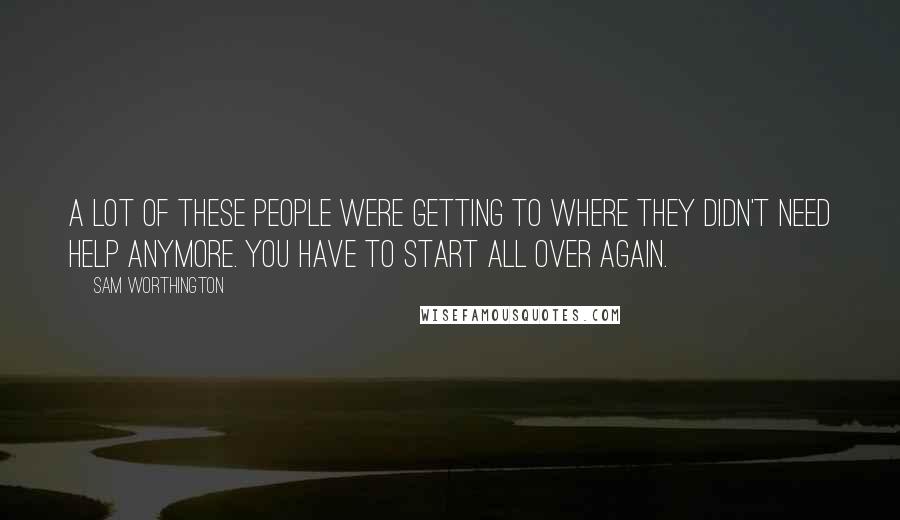 Sam Worthington Quotes: A lot of these people were getting to where they didn't need help anymore. You have to start all over again.