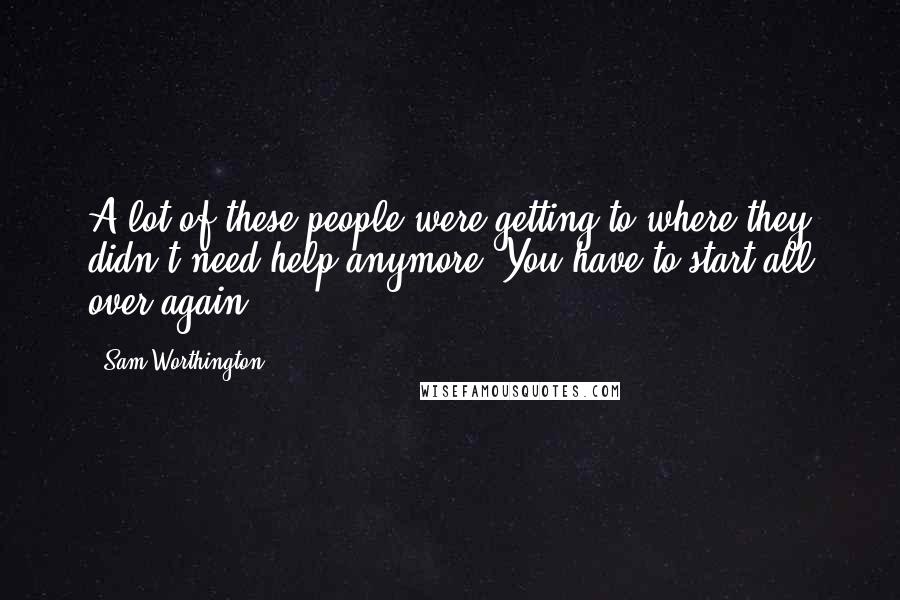 Sam Worthington Quotes: A lot of these people were getting to where they didn't need help anymore. You have to start all over again.